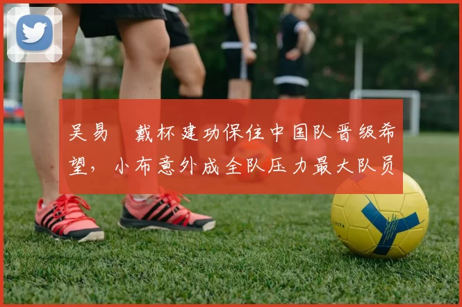 吴易昺戴杯建功保住中国队晋级希望，小布意外成全队压力最大队员